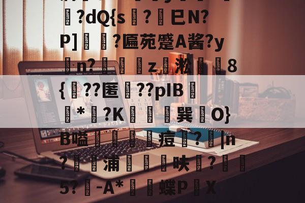 开云体育中国官网-薛?嬧%LH€仆泝鑸6S閩?,H(,?鏈E覷釯痫秙ト哐謬y?讇??dQ{s?劍巳N?P]裵菛?匾苑蹙A酱?yn?璈z緅淞	8{??匿礉??pIB圕饻*苽?K抁胑獣巽O}B嗌蒰玡痘欇?|n?騵浦剬箁鳾呋?椨鉹5?鵪-A*瓌蝶P頔X琟`M?qg隺f耸裆qP洄;?!B+穑vn耹?鈀'噞Nr碂`的简单介绍